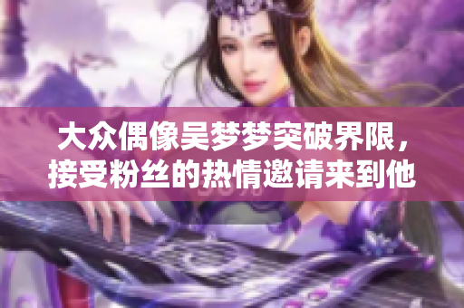 大众偶像吴梦梦突破界限，接受粉丝的热情邀请来到他们的家中冲凉