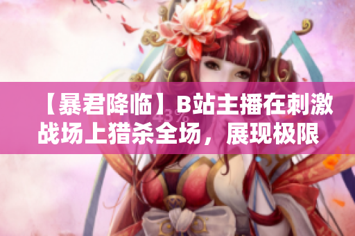 【暴君降临】B站主播在刺激战场上猎杀全场，展现极限操作！