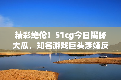 精彩绝伦！51cg今日揭秘大瓜，知名游戏巨头涉嫌反垄断遭调查！