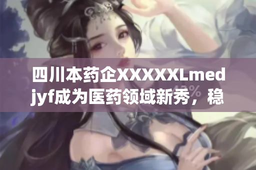 四川本药企XXXXXLmedjyf成为医药领域新秀，稳步向前迈进(1)