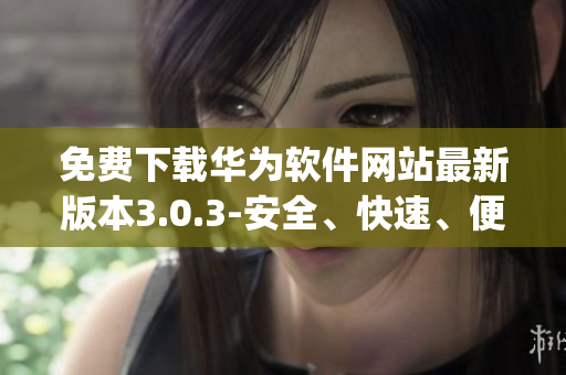 免费下载华为软件网站最新版本3.0.3-安全、快速、便捷(1)