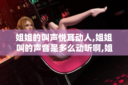 姐姐的叫声悦耳动人,姐姐叫的声音是多么动听啊,姐姐的叫唤声真动听吗？
