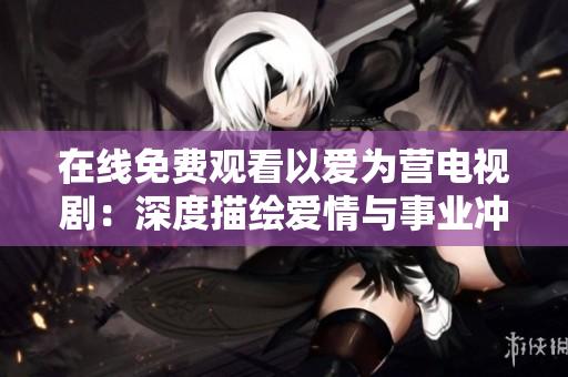 在线免费观看以爱为营电视剧：深度描绘爱情与事业冲突的现实题材剧