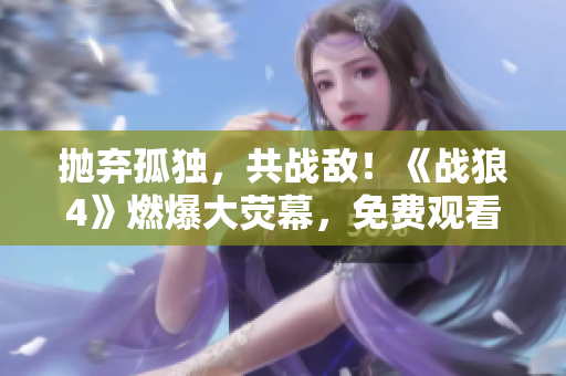 抛弃孤独，共战敌！《战狼4》燃爆大荧幕，免费观看限时来袭！