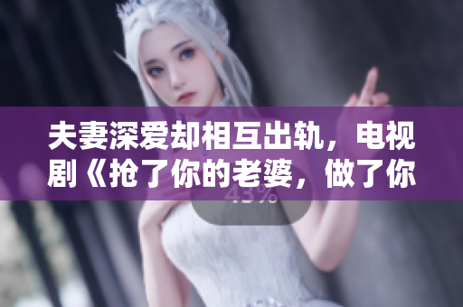 夫妻深爱却相互出轨，电视剧《抢了你的老婆，做了你的丈夫》情感纠葛让人热血沸腾！