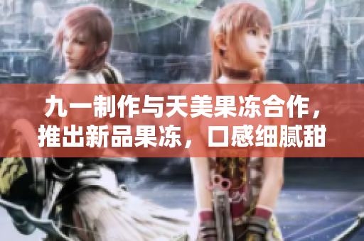 九一制作与天美果冻合作，推出新品果冻，口感细腻甜美