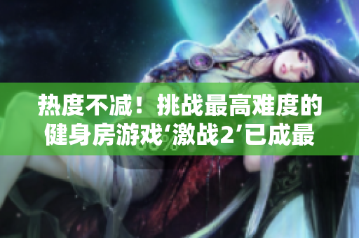 热度不减！挑战最高难度的健身房游戏‘激战2’已成最受欢迎项目