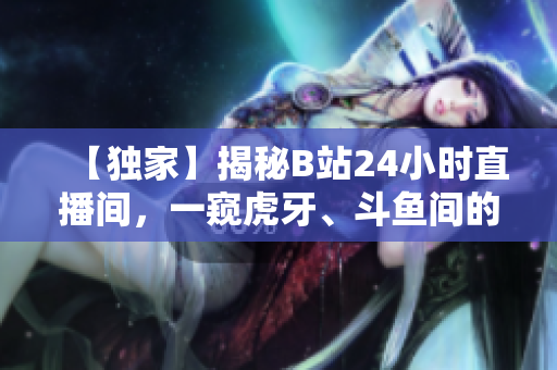 【独家】揭秘B站24小时直播间，一窥虎牙、斗鱼间的竞争！