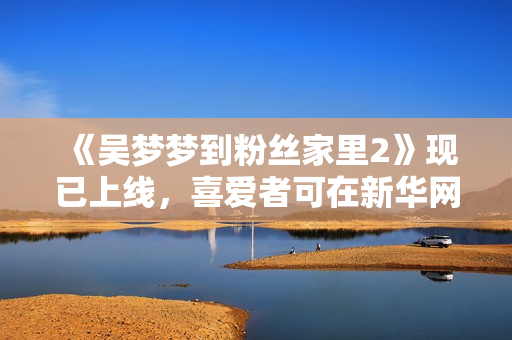 《吴梦梦到粉丝家里2》现已上线，喜爱者可在新华网1080观看！