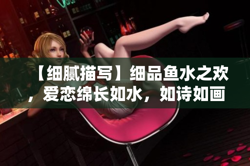【细腻描写】细品鱼水之欢，爱恋绵长如水，如诗如画，令人回味无穷