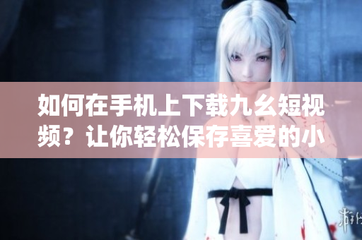 如何在手机上下载九幺短视频？让你轻松保存喜爱的小视频(1)