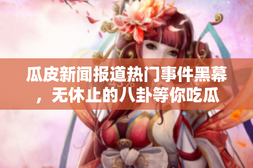 瓜皮新闻报道热门事件黑幕，无休止的八卦等你吃瓜