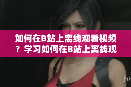 如何在B站上离线观看视频？学习如何在B站上离线观看视频的方法