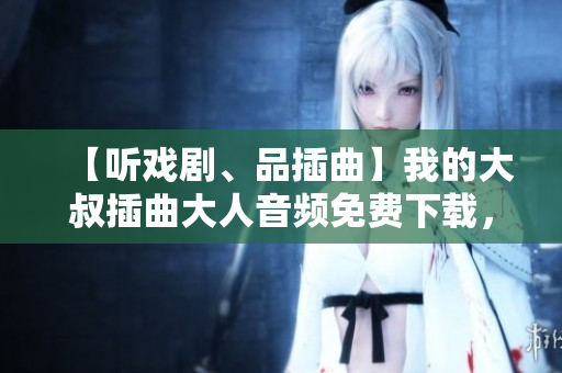 【听戏剧、品插曲】我的大叔插曲大人音频免费下载，重温经典感动心灵！