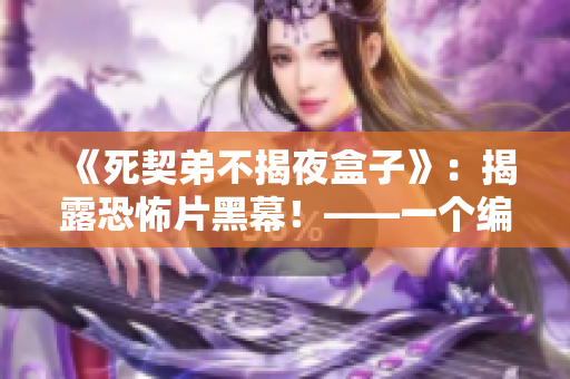 《死契弟不揭夜盒子》：揭露恐怖片黑幕！——一个编辑专注于揭示真相