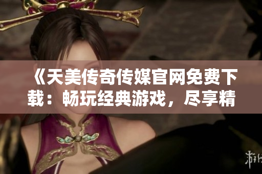 《天美传奇传媒官网免费下载：畅玩经典游戏，尽享精彩娱乐体验》