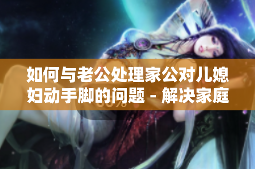 如何与老公处理家公对儿媳妇动手脚的问题 - 解决家庭纠纷的好方法