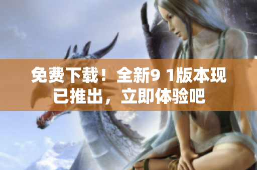 免费下载！全新9 1版本现已推出，立即体验吧