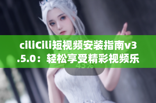 ciliCili短视频安装指南v3.5.0：轻松享受精彩视频乐趣(1)