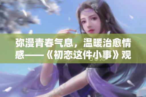 弥漫青春气息，温暖治愈情感——《初恋这件小事》观看体验