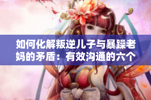 如何化解叛逆儿子与暴躁老妈的矛盾：有效沟通的六个技巧