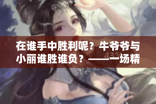 在谁手中胜利呢？牛爷爷与小丽谁胜谁负？——一场精彩的对决