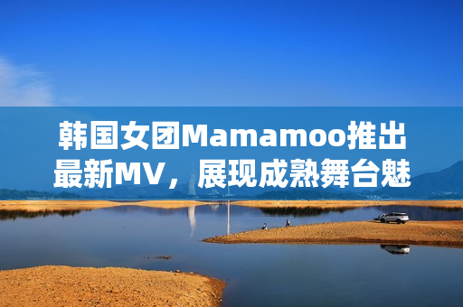 韩国女团Mamamoo推出最新MV，展现成熟舞台魅力