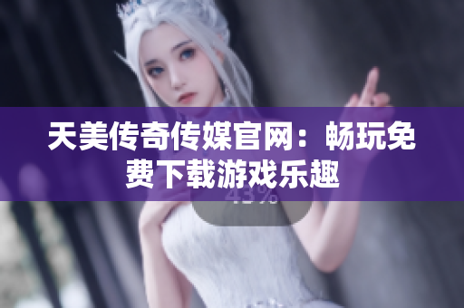 天美传奇传媒官网：畅玩免费下载游戏乐趣