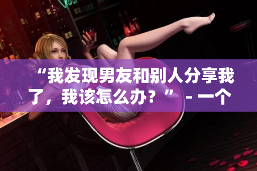 “我发现男友和别人分享我了，我该怎么办？” - 一个女生的困惑