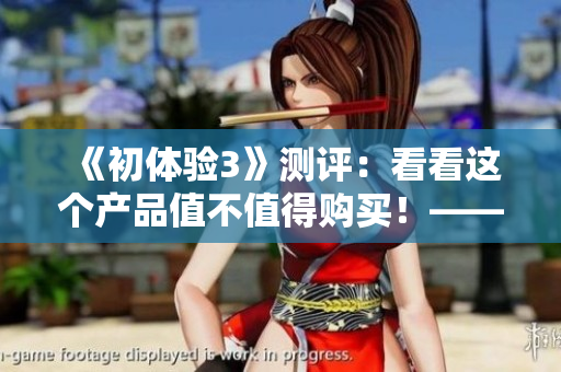 《初体验3》测评：看看这个产品值不值得购买！——编辑评测