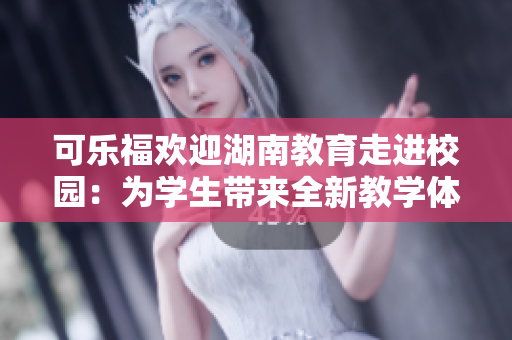 可乐福欢迎湖南教育走进校园：为学生带来全新教学体验