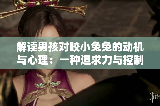 解读男孩对咬小兔兔的动机与心理：一种追求力与控制欲的表现