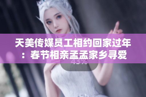 天美传媒员工相约回家过年：春节相亲孟孟家乡寻爱