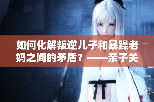 如何化解叛逆儿子和暴躁老妈之间的矛盾？——亲子关系调和术