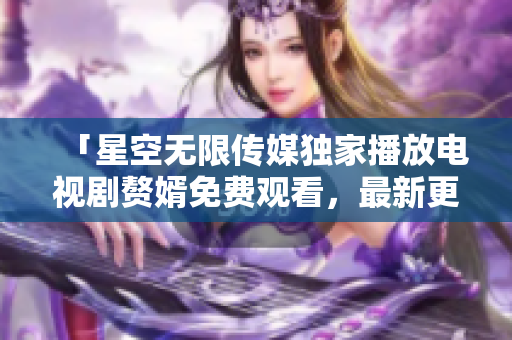 「星空无限传媒独家播放电视剧赘婿免费观看，最新更新！」