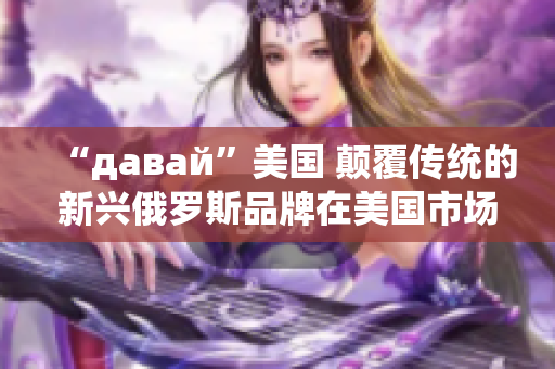 “давай”美国 颠覆传统的新兴俄罗斯品牌在美国市场崛起