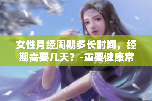 女性月经周期多长时间，经期需要几天？-重要健康常识