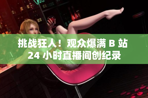 挑战狂人！观众爆满 B 站 24 小时直播间创纪录