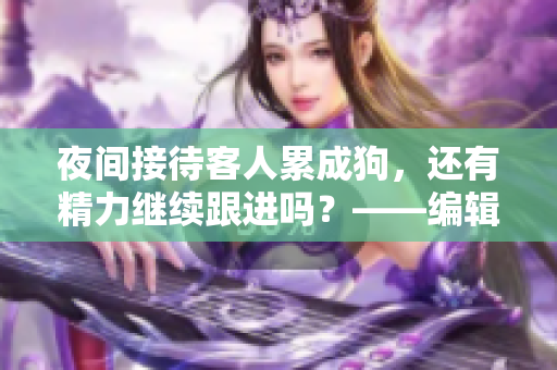 夜间接待客人累成狗，还有精力继续跟进吗？——编辑工作的艰辛