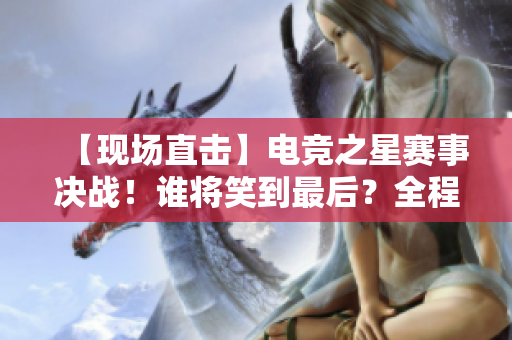 【现场直击】电竞之星赛事决战！谁将笑到最后？全程直播不容错过！