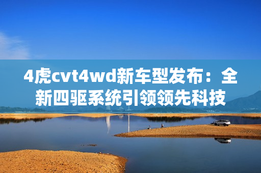 4虎cvt4wd新车型发布：全新四驱系统引领领先科技