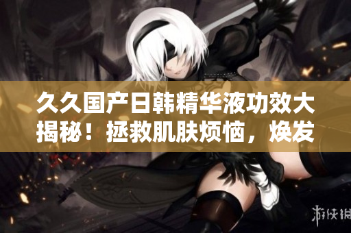 久久国产日韩精华液功效大揭秘！拯救肌肤烦恼，焕发光彩的秘密揭晓