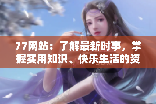 77网站：了解最新时事，掌握实用知识、快乐生活的资讯平台
