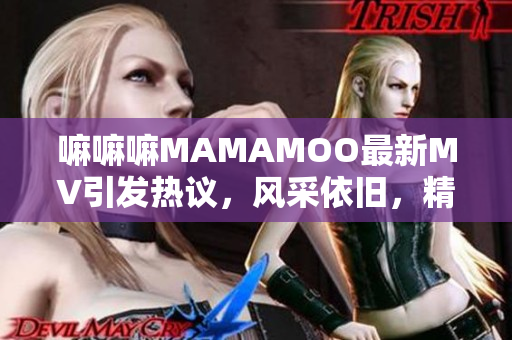 嘛嘛嘛MAMAMOO最新MV引发热议，风采依旧，精彩不容错过