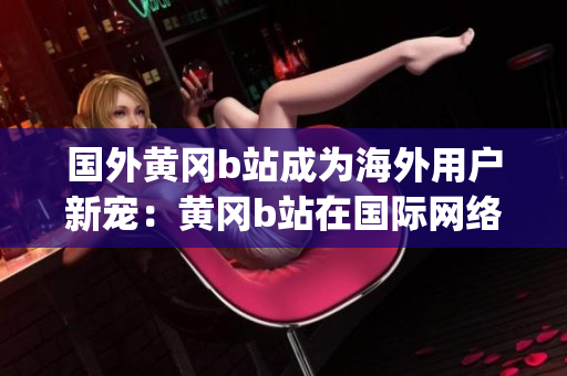 国外黄冈b站成为海外用户新宠：黄冈b站在国际网络世界崭露头角(1)