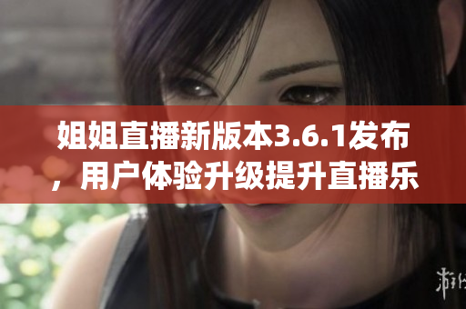 姐姐直播新版本3.6.1发布，用户体验升级提升直播乐趣(1)