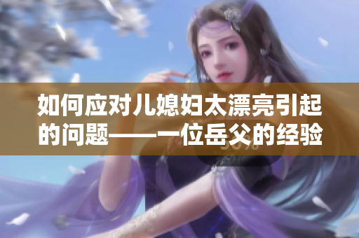 如何应对儿媳妇太漂亮引起的问题——一位岳父的经验分享