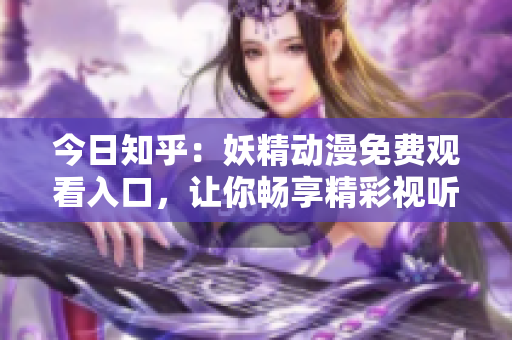 今日知乎：妖精动漫免费观看入口，让你畅享精彩视听世界