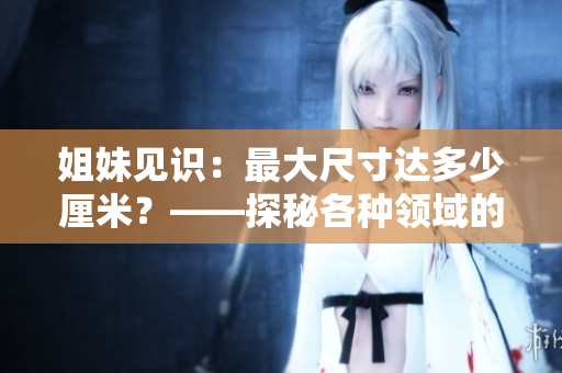 姐妹见识：最大尺寸达多少厘米？——探秘各种领域的尺寸界限