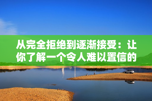 从完全拒绝到逐渐接受：让你了解一个令人难以置信的故事